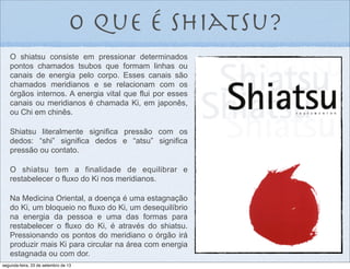 o que é shiatsu?
O shiatsu consiste em pressionar determinados
pontos chamados tsubos que formam linhas ou
canais de energia pelo corpo. Esses canais são
chamados meridianos e se relacionam com os
órgãos internos. A energia vital que flui por esses
canais ou meridianos é chamada Ki, em japonês,
ou Chi em chinês.
Shiatsu literalmente significa pressão com os
dedos: “shi” significa dedos e “atsu” significa
pressão ou contato.
O shiatsu tem a finalidade de equilibrar e
restabelecer o fluxo do Ki nos meridianos.
Na Medicina Oriental, a doença é uma estagnação
do Ki, um bloqueio no fluxo do Ki, um desequilíbrio
na energia da pessoa e uma das formas para
restabelecer o fluxo do Ki, é através do shiatsu.
Pressionando os pontos do meridiano o órgão irá
produzir mais Ki para circular na área com energia
estagnada ou com dor.
segunda-feira, 23 de setembro de 13
 