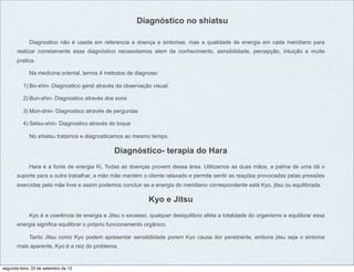 Diagnóstico no shiatsu
Diagnostico não é usada em referencia a doença e sintomas, mas a qualidade de energia em cada meridiano para
realizar corretamente esse diagnóstico necessitamos alem de conhecimento, sensibilidade, percepção, intuição e muita
pratica.
Na medicina oriental, temos 4 métodos de diagnose:
1) Bo-shin- Diagnostico geral através da observação visual.
2) Bun-shin- Diagnostico através dos sons
3) Mon-shin- Diagnostico através de perguntas
4) Setsu-shin- Diagnostico através do toque
No shiatsu tratamos e diagnosticamos ao mesmo tempo.
Diagnóstico- terapia do Hara
Hara é a fonte de energia Ki, Todas as doenças provem dessa área. Utilizamos as duas mãos, a palma de uma dá o
suporte para a outra trabalhar, a mão mãe mantém o cliente relaxado e permite sentir as reações provocadas pelas pressões
exercidas pela mãe livre e assim podemos concluir se a energia do meridiano correspondente está Kyo, jitsu ou equilibrada.
Kyo e Jitsu
Kyo é a coerência de energia e Jitsu o excesso, qualquer desiquilibrio afeta a totalidade do organismo e equilibrar essa
energia significa equilibrar o próprio funcionamento orgânico.
Tanto Jitsu como Kyo podem apresentar sensibilidade porem Kyo causa dor penetrante, embora jitsu seja o sintoma
mais aparente, Kyo é a raiz do problema.
segunda-feira, 23 de setembro de 13
 