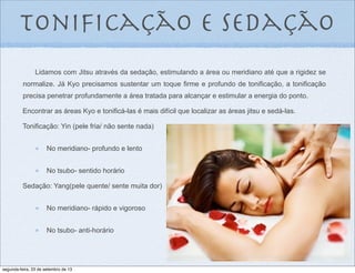 Lidamos com Jitsu através da sedação, estimulando a área ou meridiano até que a rigidez se
normalize. Já Kyo precisamos sustentar um toque firme e profundo de tonificação, a tonificação
precisa penetrar profundamente a área tratada para alcançar e estimular a energia do ponto.
Encontrar as áreas Kyo e tonificá-las é mais difícil que localizar as áreas jitsu e sedá-las.
Tonificação: Yin (pele fria/ não sente nada)
No meridiano- profundo e lento
No tsubo- sentido horário
Sedação: Yang(pele quente/ sente muita dor)
No meridiano- rápido e vigoroso
No tsubo- anti-horário
toniﬁcação e sedação
segunda-feira, 23 de setembro de 13
 