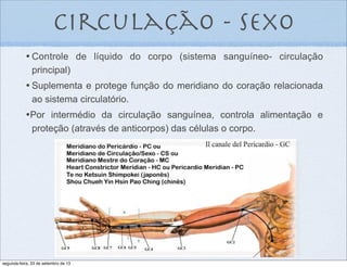 circulação - sexo
•	

Controle de líquido do corpo (sistema sanguíneo- circulação
principal)
•	

Suplementa e protege função do meridiano do coração relacionada
ao sistema circulatório.
•Por intermédio da circulação sanguínea, controla alimentação e
proteção (através de anticorpos) das células o corpo.
segunda-feira, 23 de setembro de 13
 