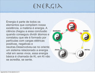 Energia é parte de todos os
elementos que compõem nossa
existência, a matéria é energia. A
ciência chegou a essa conclusão
quando conseguiu dividir átomos e
constatou que ele é formado por
partículas com cargas elétricas
positivas, negativas e
neutras.Desenvolveu-se no oriente
um sistema relacionado a energia
vital em seres vivos, essa energia
básica é chamada de Ki, em Ki não
se acredita, se sente.
energia
segunda-feira, 23 de setembro de 13
 