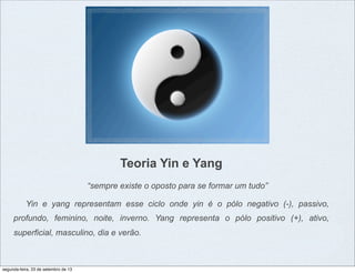 Teoria Yin e Yang
“sempre existe o oposto para se formar um tudo”
Yin e yang representam esse ciclo onde yin é o pólo negativo (-), passivo,
profundo, feminino, noite, inverno. Yang representa o pólo positivo (+), ativo,
superficial, masculino, dia e verão.
segunda-feira, 23 de setembro de 13
 