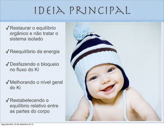 ideia principal
✓Restaurar o equilíbrio
orgânico e não tratar o
sistema isolado
✓Reequilíbrio da energia
✓Desfazendo o bloqueio
no fluxo do Ki
✓Melhorando o nível geral
do Ki
✓Restabelecendo o
equilíbrio relativo entre
as partes do corpo
segunda-feira, 23 de setembro de 13
 