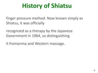 9
History of Shiatsu
finger pressure method. Now known simply as
Shiatsu, it was officially
recognized as a therapy by the Japanese
Government in 1964, so distinguishing
it fromanma and Western massage.
 