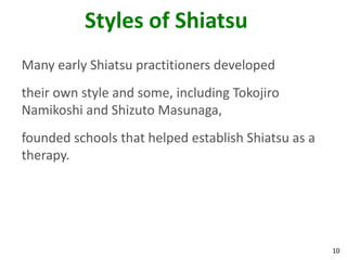 10
Styles of Shiatsu
Many early Shiatsu practitioners developed
their own style and some, including Tokojiro
Namikoshi and Shizuto Masunaga,
founded schools that helped establish Shiatsu as a
therapy.
 