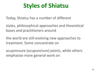 11
Styles of Shiatsu
Today, Shiatsu has a number of different
styles, philosophical approaches and theoretical
bases and practitioners around
the world are still evolving new approaches to
treatment. Some concentrate on
acupressure (acupuncture) points, while others
emphasise more general work on
 