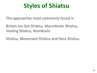 13
Styles of Shiatsu
The approaches most commonly found in
Britain are Zen Shiatsu, Macrobiotic Shiatsu,
Healing Shiatsu, Namikoshi
Shiatsu, Movement Shiatsu and Hara Shiatsu.
 