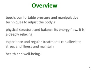 3
Overview
touch, comfortable pressure and manipulative
techniques to adjust the body’s
physical structure and balance its energy flow. It is
a deeply relaxing
experience and regular treatments can alleviate
stress and illness and maintain
health and well-being.
 