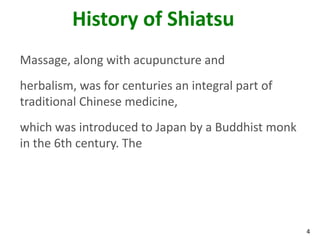 4
History of Shiatsu
Massage, along with acupuncture and
herbalism, was for centuries an integral part of
traditional Chinese medicine,
which was introduced to Japan by a Buddhist monk
in the 6th century. The
 