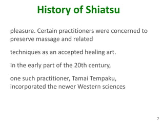 7
History of Shiatsu
pleasure. Certain practitioners were concerned to
preserve massage and related
techniques as an accepted healing art.
In the early part of the 20th century,
one such practitioner, Tamai Tempaku,
incorporated the newer Western sciences
 