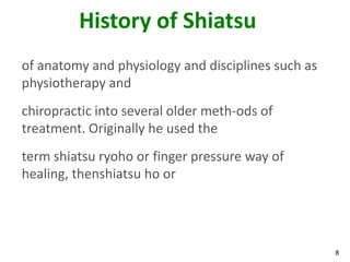 8
History of Shiatsu
of anatomy and physiology and disciplines such as
physiotherapy and
chiropractic into several older meth-ods of
treatment. Originally he used the
term shiatsu ryoho or finger pressure way of
healing, thenshiatsu ho or
 