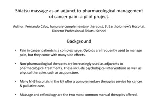 Shiatsu massage as an adjunct to pharmacological management
of cancer pain: a pilot project.
Background
• Pain in cancer patients is a complex issue. Opioids are frequently used to manage
pain, but they come with many side effects.
• Non-pharmacological therapies are increasingly used as adjuvants to
pharmacological treatments. These include psychological interventions as well as
physical therapies such as acupuncture.
• Many NHS hospitals in the UK offer a complementary therapies service for cancer
& palliative care.
• Massage and reflexology are the two most common manual therapies offered.
Author: Fernando Cabo, honorary complementary therapist, St Bartholomew’s Hospital.
Director Professional Shiatsu School
 