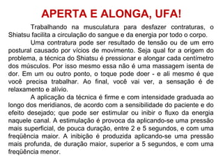 Trabalhando na musculatura para desfazer contraturas, o
Shiatsu facilita a circulação do sangue e da energia por todo o corpo.
Uma contratura pode ser resultado de tensão ou de um erro
postural causado por vícios de movimento. Seja qual for a origem do
problema, a técnica do Shiatsu é pressionar e alongar cada centímetro
dos músculos. Por isso mesmo essa não é uma massagem isenta de
dor. Em um ou outro ponto, o toque pode doer - e ali mesmo é que
você precisa trabalhar. Ao final, você vai ver, a sensação é de
relaxamento e alívio.
A aplicação da técnica é firme e com intensidade graduada ao
longo dos meridianos, de acordo com a sensibilidade do paciente e do
efeito desejado; que pode ser estimular ou inibir o fluxo da energia
naquele canal. A estimulação é provoca da aplicando-se uma pressão
mais superficial, de pouca duração, entre 2 e 5 segundos, e com uma
freqüência maior. A inibição é produzida aplicando-se uma pressão
mais profunda, de duração maior, superior a 5 segundos, e com uma
freqüência menor.
APERTA E ALONGA, UFA!
 