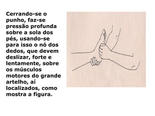 Cerrando-se o
punho, faz-se
pressão profunda
sobre a sola dos
pés, usando-se
para isso o nó dos
dedos, que devem
deslizar, forte e
lentamente, sobre
os músculos
motores do grande
artelho, aí
localizados, como
mostra a figura.
 