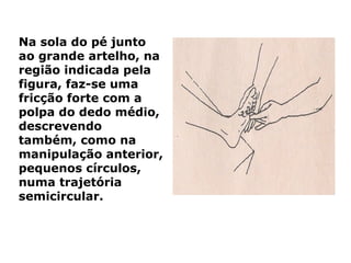 Na sola do pé junto
ao grande artelho, na
região indicada pela
figura, faz-se uma
fricção forte com a
polpa do dedo médio,
descrevendo
também, como na
manipulação anterior,
pequenos círculos,
numa trajetória
semicircular.
 