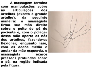 A massagem termina
com manipulações sobre
as articulações dos
artelhos (exceto o grande
artelho), da seguinte
maneira: o massagista
firma sua mão direita
sobre o peito do pé do
paciente e, com o polegar
dessa mão aperta os nós
dos artelhos, fazendo-os
flexionar; enquanto isso,
com os dedos médio e
anular da mão esquerda, o
massagista exerce
pressões profundas sobre
o pé, na região indicada
pela figura.
 
