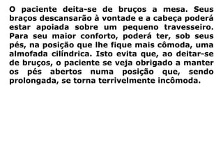 O paciente deita-se de bruços a mesa. Seus
braços descansarão à vontade e a cabeça poderá
estar apoiada sobre um pequeno travesseiro.
Para seu maior conforto, poderá ter, sob seus
pés, na posição que lhe fique mais cômoda, uma
almofada cilíndrica. Isto evita que, ao deitar-se
de bruços, o paciente se veja obrigado a manter
os pés abertos numa posição que, sendo
prolongada, se torna terrivelmente incômoda.
 