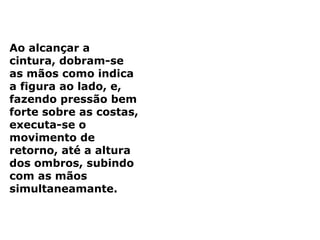 Ao alcançar a
cintura, dobram-se
as mãos como indica
a figura ao lado, e,
fazendo pressão bem
forte sobre as costas,
executa-se o
movimento de
retorno, até a altura
dos ombros, subindo
com as mãos
simultaneamante.
 