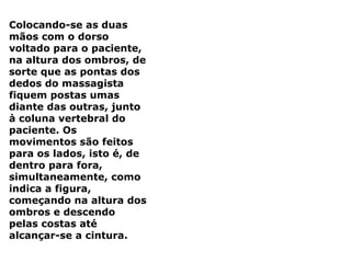 Colocando-se as duas
mãos com o dorso
voltado para o paciente,
na altura dos ombros, de
sorte que as pontas dos
dedos do massagista
fiquem postas umas
diante das outras, junto
à coluna vertebral do
paciente. Os
movimentos são feitos
para os lados, isto é, de
dentro para fora,
simultaneamente, como
indica a figura,
começando na altura dos
ombros e descendo
pelas costas até
alcançar-se a cintura.
 