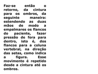 Faz-se então o
retorno, da cintura
para os ombros, da
seguinte maneira:
estendendo as duas
mãos de modo a
empalmares os flancos
do paciente, fazer
pressão de fora para
dentro, isto é, dos
flancos para a coluna
vertebral, na direção
das setas, como indica
a figura. Esse
movimento é repetido
desde a cintura até os
ombros.
 