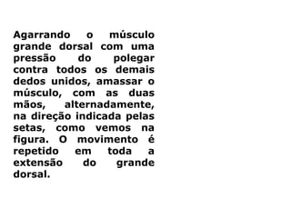 Agarrando o músculo
grande dorsal com uma
pressão do polegar
contra todos os demais
dedos unidos, amassar o
músculo, com as duas
mãos, alternadamente,
na direção indicada pelas
setas, como vemos na
figura. O movimento é
repetido em toda a
extensão do grande
dorsal.
 