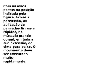 Com as mãos
postas na posição
indicada pela
figura, faz-se a
percussão, ou
aplicação de
pancadas firmes e
rápidas, no
músculo grande
dorsal, em toda a
sua extensão, de
cima para baixo. O
movimento deve
ser executado
muito
rapidamente.
 