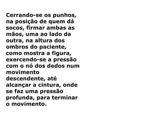 Cerrando-se os punhos,
na posição de quem dá
socos, firmar ambas as
mãos, uma ao lado da
outra, na altura dos
ombros do paciente,
como mostra a figura,
exercendo-se a pressão
com o nó dos dedos num
movimento
descendente, até
alcançar a cintura, onde
se faz uma pressão
profunda, para terminar
o movimento.
 