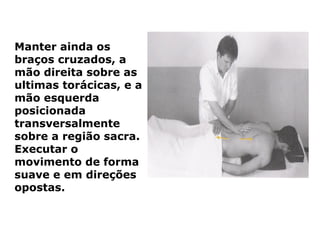 Manter ainda os
braços cruzados, a
mão direita sobre as
ultimas torácicas, e a
mão esquerda
posicionada
transversalmente
sobre a região sacra.
Executar o
movimento de forma
suave e em direções
opostas.
 