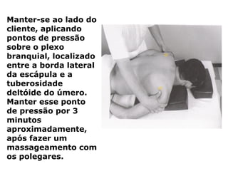 Manter-se ao lado do
cliente, aplicando
pontos de pressão
sobre o plexo
branquial, localizado
entre a borda lateral
da escápula e a
tuberosidade
deltóide do úmero.
Manter esse ponto
de pressão por 3
minutos
aproximadamente,
após fazer um
massageamento com
os polegares.
 