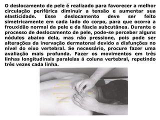 O deslocamento de pele é realizado para favorecer a melhor
circulação periférica diminuir a tensão e aumentar sua
elasticidade. Esse deslocamento deve ser feito
simetricamente em cada lado do corpo, para que ocorra a
frouxidão normal da pele e da fáscia subcutânea. Durante o
processo de deslocamento de pele, pode-se perceber alguns
nódulos abaixo dela, mas não pressione, pois pode ser
alterações da inervação dermatonal devido a disfunções no
nível do eixo vertebral. Se necessário, procure fazer uma
avaliação mais profunda. Fazer os movimentos em três
linhas longitudinais paralelas á coluna vertebral, repetindo
três vezes cada linha.
 
