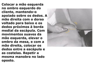 Colocar a mão esquerda
no ombro esquerdo do
cliente, mantendo-o
apoiado sobre os dedos. A
mão direita com o dorso
voltado para baixo e os
dedos próximos à borda
medial da escápula. Com
movimentos suaves da
mão esquerda, elevar o
ombro da mesa, e com a
mão direita, colocar os
dedos entre a escápula e
as costelas. Repetir a
mesma manobra no lado
oposto.
 