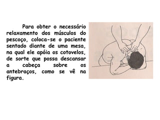 Para obter o necessário
relaxamento dos músculos do
pescoço, coloca-se o paciente
sentado diante de uma mesa,
na qual ele apóia os cotovelos,
de sorte que possa descansar
a cabeça sobre os
antebraços, como se vê na
figura.
 