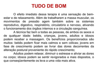 O efeito imediato dessa terapia é uma sensação de bem-
estar e de relaxamento. Além de trabalharem a massa muscular, os
movimentos de pressão agem também sobre os sistemas
reprodutivo, digestivo, respiratório, circulatório e nervoso, ativando
o funcionamento dos órgãos internos e a circulação sanguínea.
A técnica faz bem a todas as pessoas, de ambos os sexos e
de qualquer idade: bebês, crianças, jovens, adultos e idosos
podem receber a massagem. Os benefícios proporcionados são
muitos: bebês podem ficar mais calmos e sem cólicas; jovens em
fase de crescimento podem se livrar das dores decorrentes da
alteração postural proveniente do rápido crescimento;
Adultos podem relaxar, diminuir o estresse e aliviar as dores
no corpo; idosos podem se sentir revigorados e mais dispostos, o
que conseqüentemente os leva a uma vida mais ativa.
TUDO DE BOM
 