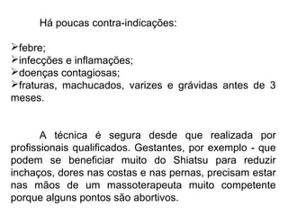 Há poucas contra-indicações:
febre;
infecções e inflamações;
doenças contagiosas;
fraturas, machucados, varizes e grávidas antes de 3
meses.
A técnica é segura desde que realizada por
profissionais qualificados. Gestantes, por exemplo - que
podem se beneficiar muito do Shiatsu para reduzir
inchaços, dores nas costas e nas pernas, precisam estar
nas mãos de um massoterapeuta muito competente
porque alguns pontos são abortivos.
 