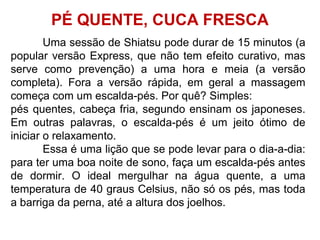 Uma sessão de Shiatsu pode durar de 15 minutos (a
popular versão Express, que não tem efeito curativo, mas
serve como prevenção) a uma hora e meia (a versão
completa). Fora a versão rápida, em geral a massagem
começa com um escalda-pés. Por quê? Simples:
pés quentes, cabeça fria, segundo ensinam os japoneses.
Em outras palavras, o escalda-pés é um jeito ótimo de
iniciar o relaxamento.
Essa é uma lição que se pode levar para o dia-a-dia:
para ter uma boa noite de sono, faça um escalda-pés antes
de dormir. O ideal mergulhar na água quente, a uma
temperatura de 40 graus Celsius, não só os pés, mas toda
a barriga da perna, até a altura dos joelhos.
PÉ QUENTE, CUCA FRESCA
 
