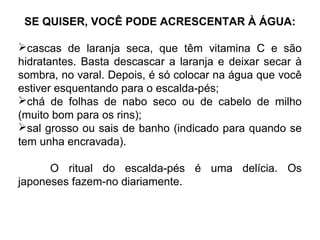 SE QUISER, VOCÊ PODE ACRESCENTAR À ÁGUA:
cascas de laranja seca, que têm vitamina C e são
hidratantes. Basta descascar a laranja e deixar secar à
sombra, no varal. Depois, é só colocar na água que você
estiver esquentando para o escalda-pés;
chá de folhas de nabo seco ou de cabelo de milho
(muito bom para os rins);
sal grosso ou sais de banho (indicado para quando se
tem unha encravada).
O ritual do escalda-pés é uma delícia. Os
japoneses fazem-no diariamente.
 