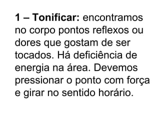 1 – Tonificar: encontramos
no corpo pontos reflexos ou
dores que gostam de ser
tocados. Há deficiência de
energia na área. Devemos
pressionar o ponto com força
e girar no sentido horário.
 