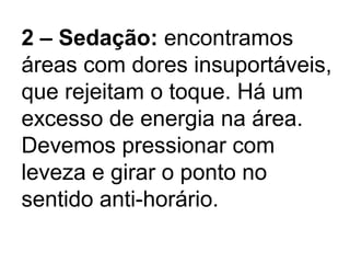 2 – Sedação: encontramos
áreas com dores insuportáveis,
que rejeitam o toque. Há um
excesso de energia na área.
Devemos pressionar com
leveza e girar o ponto no
sentido anti-horário.
 