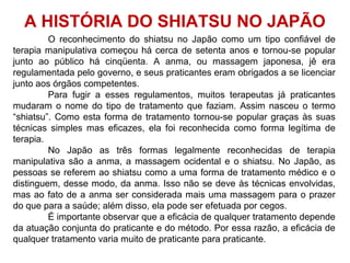 O reconhecimento do shiatsu no Japão como um tipo confiável de
terapia manipulativa começou há cerca de setenta anos e tornou-se popular
junto ao público há cinqüenta. A anma, ou massagem japonesa, jê era
regulamentada pelo governo, e seus praticantes eram obrigados a se licenciar
junto aos órgãos competentes.
Para fugir a esses regulamentos, muitos terapeutas já praticantes
mudaram o nome do tipo de tratamento que faziam. Assim nasceu o termo
“shiatsu”. Como esta forma de tratamento tornou-se popular graças às suas
técnicas simples mas eficazes, ela foi reconhecida como forma legítima de
terapia.
No Japão as três formas legalmente reconhecidas de terapia
manipulativa são a anma, a massagem ocidental e o shiatsu. No Japão, as
pessoas se referem ao shiatsu como a uma forma de tratamento médico e o
distinguem, desse modo, da anma. Isso não se deve às técnicas envolvidas,
mas ao fato de a anma ser considerada mais uma massagem para o prazer
do que para a saúde; além disso, ela pode ser efetuada por cegos.
É importante observar que a eficácia de qualquer tratamento depende
da atuação conjunta do praticante e do método. Por essa razão, a eficácia de
qualquer tratamento varia muito de praticante para praticante.
A HISTÓRIA DO SHIATSU NO JAPÃO
 