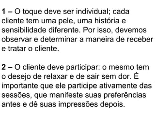 1 – O toque deve ser individual; cada
cliente tem uma pele, uma história e
sensibilidade diferente. Por isso, devemos
observar e determinar a maneira de receber
e tratar o cliente.
2 – O cliente deve participar: o mesmo tem
o desejo de relaxar e de sair sem dor. É
importante que ele participe ativamente das
sessões, que manifeste suas preferências
antes e dê suas impressões depois.
 