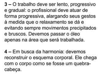 3 – O trabalho deve ser lento, progressivo
e gradual: o profissional deve atuar de
forma progressiva, alargando seus gestos
à medida que o relaxamento se dá e
evitando sempre movimentos precipitados
e bruscos. Devemos passar o óleo
apenas na área que será trabalhada.
4 – Em busca da harmonia: devemos
reconstruir o esquema corporal. Ele chega
com o corpo como se fosse um quebra-
cabeça.
 