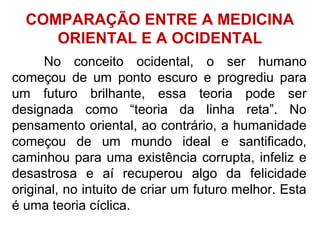 No conceito ocidental, o ser humano
começou de um ponto escuro e progrediu para
um futuro brilhante, essa teoria pode ser
designada como “teoria da linha reta”. No
pensamento oriental, ao contrário, a humanidade
começou de um mundo ideal e santificado,
caminhou para uma existência corrupta, infeliz e
desastrosa e aí recuperou algo da felicidade
original, no intuito de criar um futuro melhor. Esta
é uma teoria cíclica.
COMPARAÇÃO ENTRE A MEDICINA
ORIENTAL E A OCIDENTAL
 