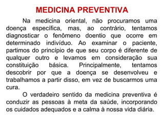 Na medicina oriental, não procuramos uma
doença específica, mas, ao contrário, tentamos
diagnosticar o fenômeno doentio que ocorre em
determinado indivíduo. Ao examinar o paciente,
partimos do princípio de que seu corpo é diferente de
qualquer outro e levamos em consideração sua
constituição básica. Principalmente, tentamos
descobrir por que a doença se desenvolveu e
trabalhamos a partir disso, em vez de buscarmos uma
cura.
O verdadeiro sentido da medicina preventiva é
conduzir as pessoas à meta da saúde, incorporando
os cuidados adequados e a calma à nossa vida diária.
MEDICINA PREVENTIVA
 