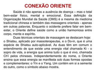 Saúde é não apenas a ausência de doença – mas o total
bem-estar físico, mental e emocional. Essa definição da
Organização Mundial da Saúde (OMS) é a mesma da medicina
tradicional chinesa e também das massagens orientais - apenas
em outras palavras. Enquanto o ocidente prefere falar em bem-
estar, o Oriente define saúde como a união harmoniosa entre
corpo, mente e espírito.
Duas técnicas orientais de massagem se destacam hoje:
o Shiatsu, aplicado por massoterapeutas, e o Do-in, que é uma
espécie de Shiatsu auto-aplicável. As duas têm em comum o
entendimento de que existe uma energia vital chamada Ki - o
sopro de vida, a energia que anima tudo o que é vivo, chamada
Ch'i pelos chineses. Independentemente do nome, o Oriente
ensina que essa energia se manifesta sob duas formas opostas
e complementares: o Yin e o Yang. Um contém em si a semente
do outro, como o símbolo abaixo mostra.
CONEXÃO ORIENTE
 