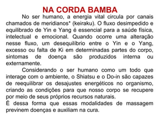 No ser humano, a energia vital circula por canais
chamados de meridianos* (keiraku). O fluxo desimpedido e
equilibrado de Yin e Yang é essencial para a saúde física,
intelectual e emocional. Quando ocorre uma alteração
nesse fluxo, um desequilíbrio entre o Yin e o Yang,
excesso ou falta de Ki em determinadas partes do corpo,
sintomas de doença são produzidos interna ou
externamente.
Considerando o ser humano como um todo que
interage com o ambiente, o Shiatsu e o Do-in são capazes
de reequilibrar os desajustes energéticos no organismo,
criando as condições para que nosso corpo se recupere
por meio de seus próprios recursos naturais.
É dessa forma que essas modalidades de massagem
previnem doenças e auxiliam na cura.
NA CORDA BAMBA
 