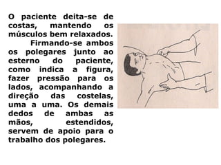 O paciente deita-se de
costas, mantendo os
músculos bem relaxados.
Firmando-se ambos
os polegares junto ao
esterno do paciente,
como indica a figura,
fazer pressão para os
lados, acompanhando a
direção das costelas,
uma a uma. Os demais
dedos de ambas as
mãos, estendidos,
servem de apoio para o
trabalho dos polegares.
 
