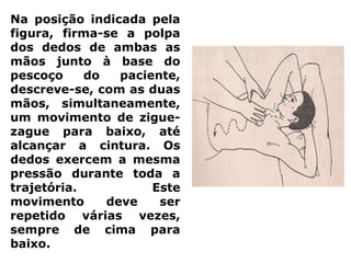 Na posição indicada pela
figura, firma-se a polpa
dos dedos de ambas as
mãos junto à base do
pescoço do paciente,
descreve-se, com as duas
mãos, simultaneamente,
um movimento de zigue-
zague para baixo, até
alcançar a cintura. Os
dedos exercem a mesma
pressão durante toda a
trajetória. Este
movimento deve ser
repetido várias vezes,
sempre de cima para
baixo.
 