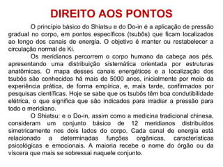 O princípio básico do Shiatsu e do Do-in é a aplicação de pressão
gradual no corpo, em pontos específicos (tsubôs) que ficam localizados
ao longo dos canais de energia. O objetivo é manter ou restabelecer a
circulação normal de Ki.
Os meridianos percorrem o corpo humano da cabeça aos pés,
apresentando uma distribuição sistemática orientada por estruturas
anatômicas. O mapa desses canais energéticos e a localização dos
tsubôs são conhecidos há mais de 5000 anos, inicialmente por meio da
experiência prática, de forma empírica, e, mais tarde, confirmados por
pesquisas científicas. Hoje se sabe que os tsubôs têm boa condutibilidade
elétrica, o que significa que são indicados para irradiar a pressão para
todo o meridiano.
O Shiatsu: e o Do-in, assim como a medicina tradicional chinesa,
consideram um conjunto básico de 12 meridianos distribuídos
simetricamente nos dois lados do corpo. Cada canal de energia está
relacionado a determinadas funções orgânicas, características
psicológicas e emocionais. A maioria recebe o nome do órgão ou da
víscera que mais se sobressai naquele conjunto.
DIREITO AOS PONTOS
 