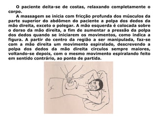 O paciente deita-se de costas, relaxando completamente o
corpo.
A massagem se inicia com fricção profunda dos músculos da
parte superior do abdômen do paciente a polpa dos dedos da
mão direita, exceto o polegar. A mão esquerda é colocada sobre
o dorso da mão direita, a fim de aumentar a pressão da polpa
dos dedos quando se iniciarem os movimentos, como indica a
figura. A partir do centro da região a ser manipulada, faz-se
com a mão direita um movimento espiralado, descrevendo a
polpa dos dedos da mão direita círculos sempre maiores,
voltando-se depois, com o mesmo movimento espiralando feito
em sentido contrário, ao ponto de partida.
 