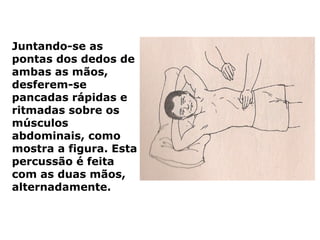Juntando-se as
pontas dos dedos de
ambas as mãos,
desferem-se
pancadas rápidas e
ritmadas sobre os
músculos
abdominais, como
mostra a figura. Esta
percussão é feita
com as duas mãos,
alternadamente.
 
